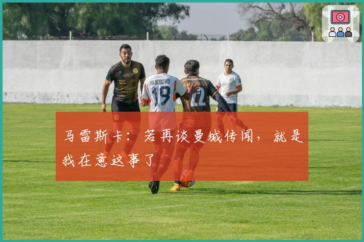 马雷斯卡：若再谈曼城传闻，就是我在意这事了