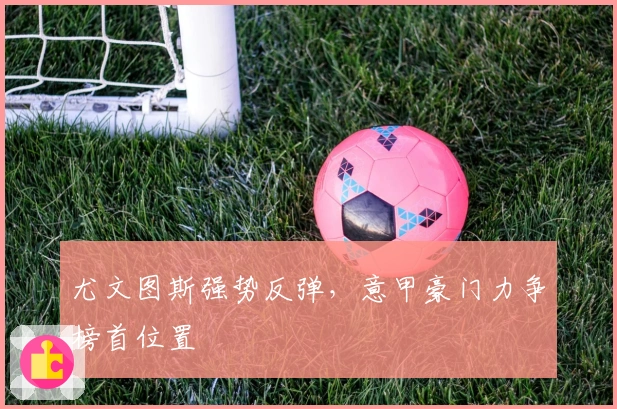 尤文图斯强势反弹,意甲豪门力争榜首位置