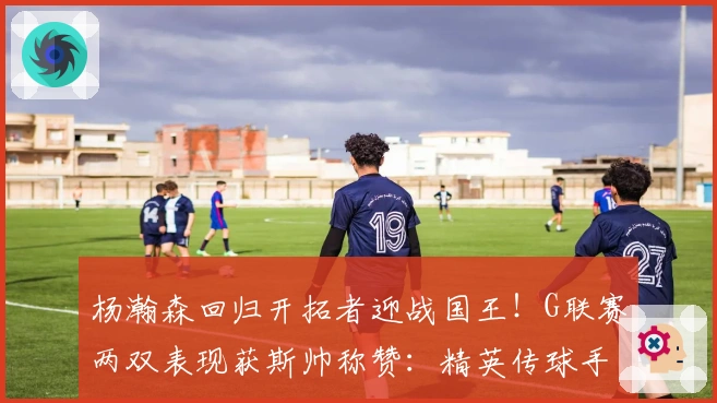 杨瀚森回归开拓者迎战国王！G联赛两双表现获斯帅称赞：精英传球手