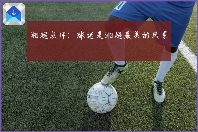 湘超点评：球迷是湘超最美的风景