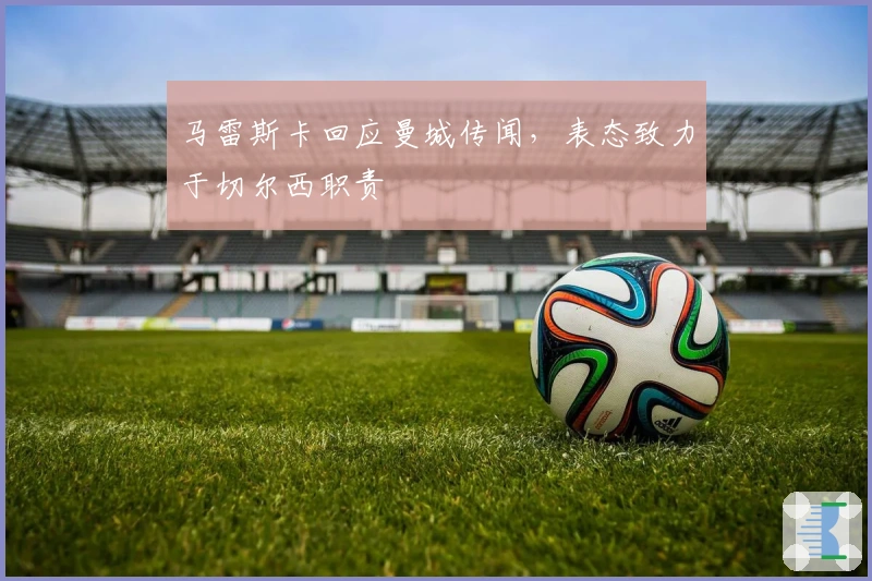 马雷斯卡回应曼城传闻，表态致力于切尔西职责