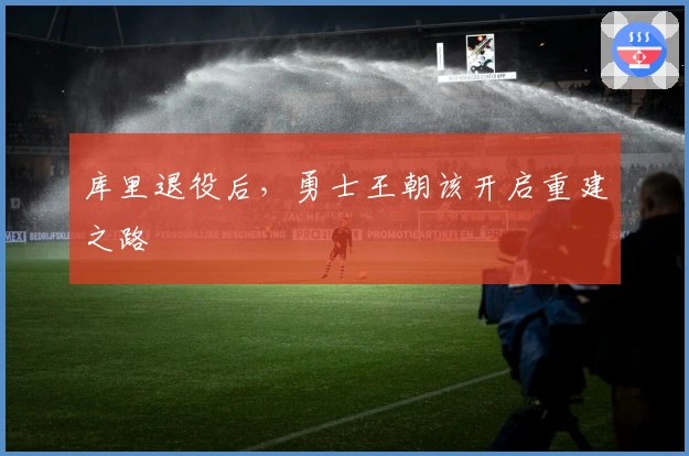 库里退役后,勇士王朝该开启重建之路