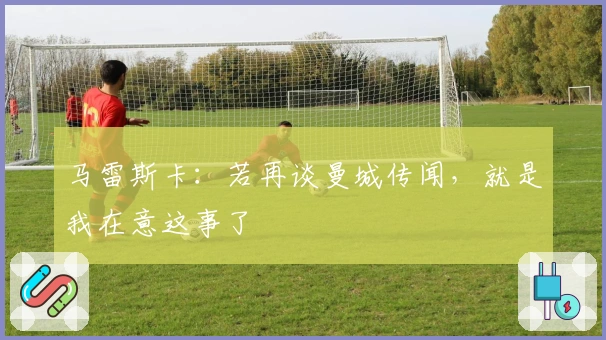 马雷斯卡：若再谈曼城传闻，就是我在意这事了