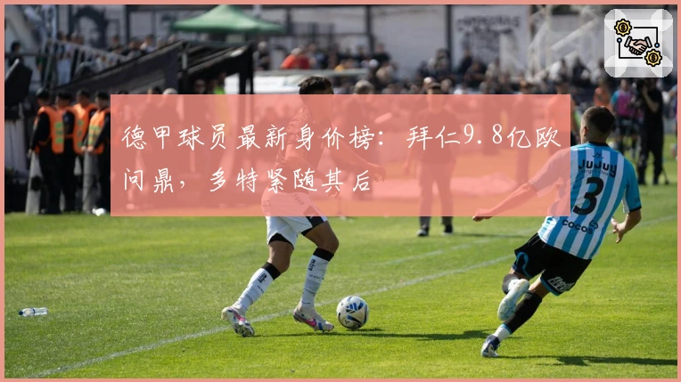 德甲球员最新身价榜：拜仁9.8亿欧问鼎，多特紧随其后