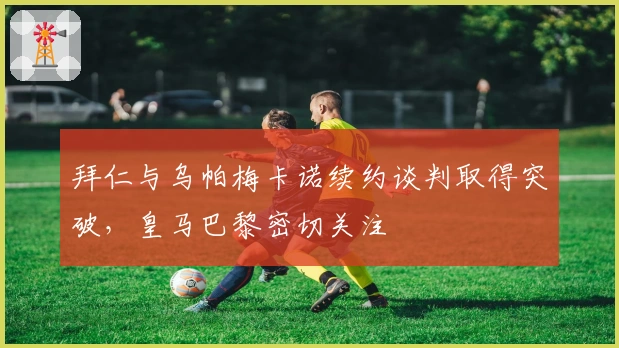 拜仁与乌帕梅卡诺续约谈判取得突破，皇马巴黎密切关注