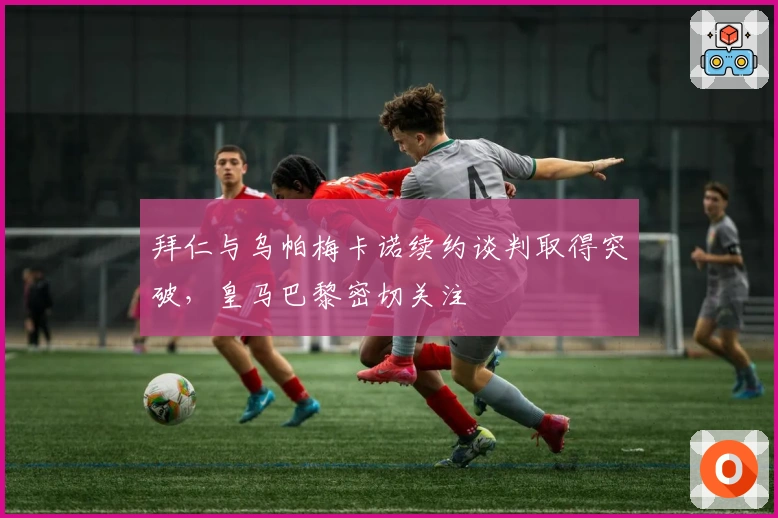 拜仁与乌帕梅卡诺续约谈判取得突破，皇马巴黎密切关注